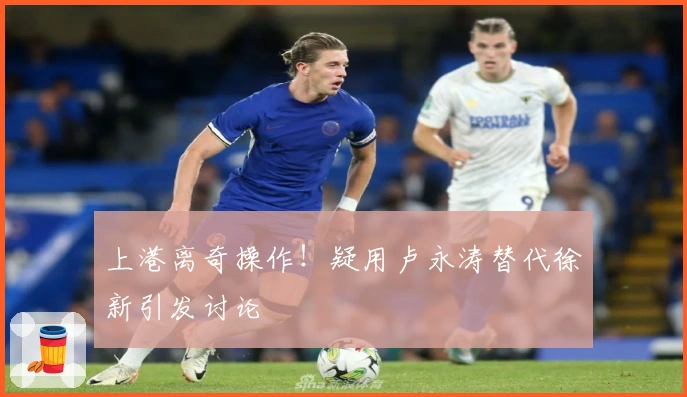 上港离奇操作！疑用卢永涛替代徐新引发讨论