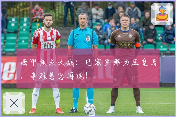 西甲焦点大战：巴塞罗那力压皇马，争冠悬念再现！