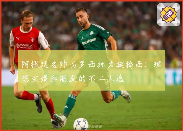 阿根廷名帅戈罗西托力挺梅西：理想女婿和朋友的不二人选