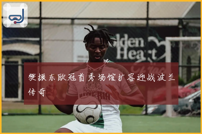 樊振东欧冠首秀场馆扩容迎战波兰传奇