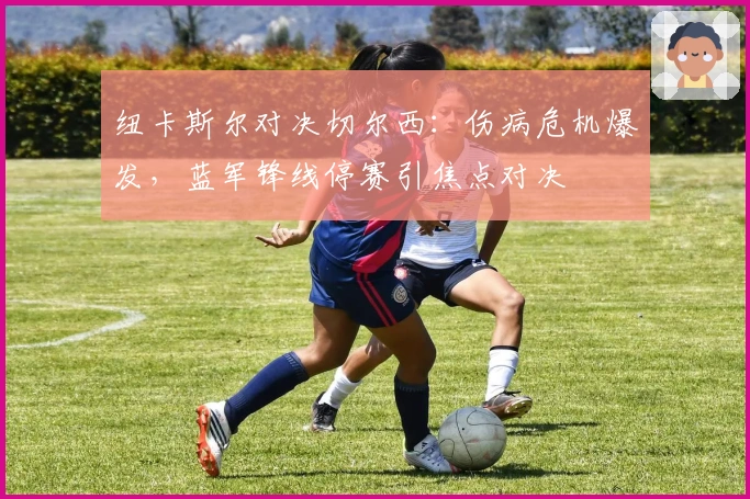 纽卡斯尔对决切尔西:伤病危机爆发,蓝军锋线停赛引焦点对决