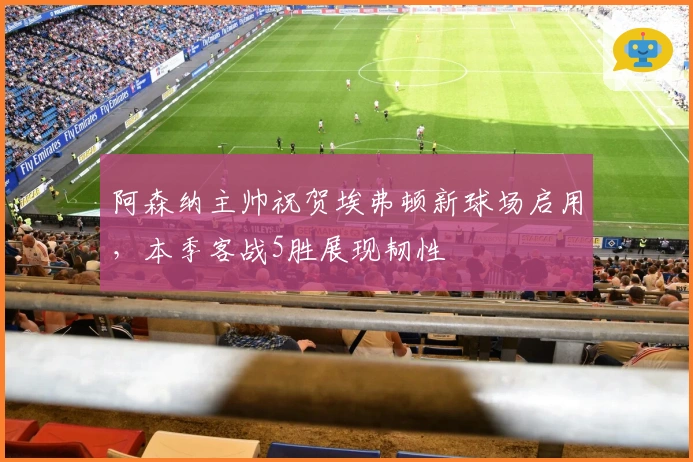 阿森纳主帅祝贺埃弗顿新球场启用，本季客战5胜展现韧性