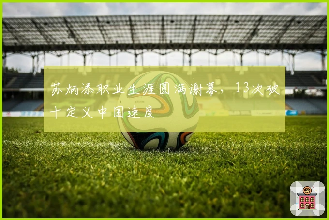 苏炳添职业生涯圆满谢幕，13次破十定义中国速度