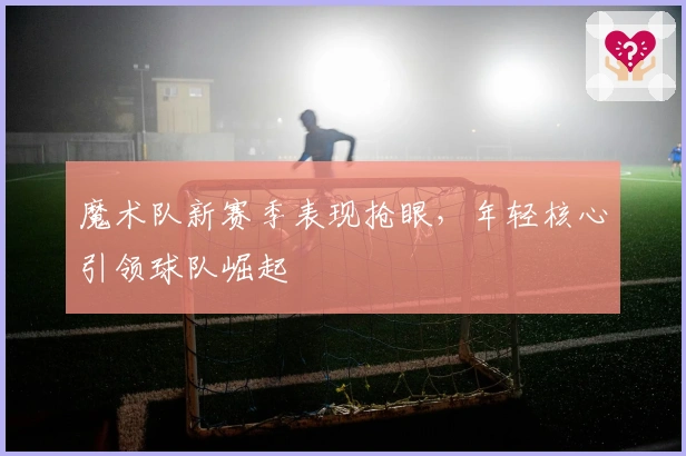 魔术队新赛季表现抢眼，年轻核心引领球队崛起