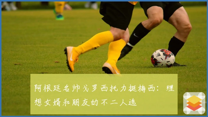 阿根廷名帅戈罗西托力挺梅西：理想女婿和朋友的不二人选