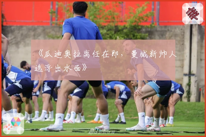 《瓜迪奥拉离任在即，曼城新帅人选浮出水面》